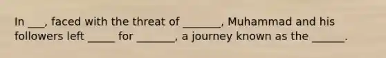 In ___, faced with the threat of _______, Muhammad and his followers left _____ for _______, a journey known as the ______.