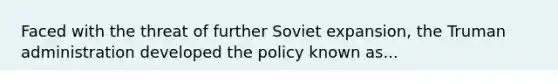 Faced with the threat of further Soviet expansion, the Truman administration developed the policy known as...