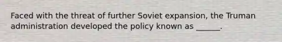 Faced with the threat of further Soviet expansion, the Truman administration developed the policy known as ______.