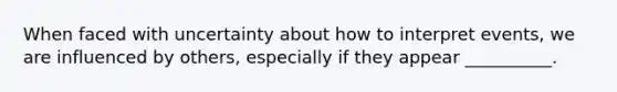 When faced with uncertainty about how to interpret events, we are influenced by others, especially if they appear __________.