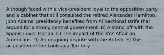 Although faced with a vice-president loyal to the opposition party and a cabinet that still consulted the retired Alexander Hamilton, John Adams' presidency benefited from A) Sectional strife that argued for a strong central government. B) A stand-off with the Spanish over Florida. C) The impact of the XYZ Affair on Americans. D) An on-going dispute with the British. E) The acquisition of the Louisiana Territory.