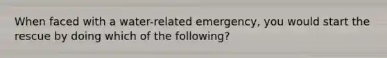 When faced with a water-related emergency, you would start the rescue by doing which of the following?