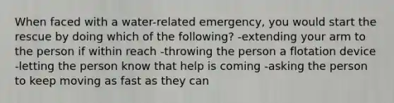 When faced with a water-related emergency, you would start the rescue by doing which of the following? -extending your arm to the person if within reach -throwing the person a flotation device -letting the person know that help is coming -asking the person to keep moving as fast as they can