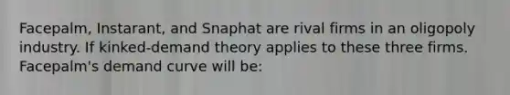 Facepalm, Instarant, and Snaphat are rival firms in an oligopoly industry. If kinked-demand theory applies to these three firms. Facepalm's demand curve will be: