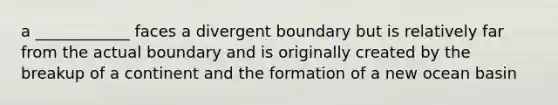 a ____________ faces a divergent boundary but is relatively far from the actual boundary and is originally created by the breakup of a continent and the formation of a new ocean basin