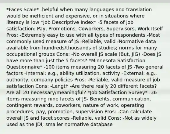 *Faces Scale* -helpful when many languages and translation would be inefficient and expensive, or in situations where literacy is low *Job Descriptive Index* -5 facets of job satisfaction: Pay, Promotions, Coworkers, Supervisors, Work Itself Pros: -Extremely easy to use with all types of respondents -Most commonly used measure of JS -Reliable, valid -Normative data available from hundreds/thousands of studies; norms for many occupational groups Cons: -No overall JS scale (But, JIG) -Does JS have more than just the 5 facets? *Minnesota Satisfaction Questionnaire* -100 items measuring 20 facets of JS -Two general factors -Internal: e.g., ability utilization, activity -External: e.g., authority, company policies Pros: -Reliable, valid measure of job satisfaction Cons: -Length -Are there really 20 different facets? Are all 20 necessary/meaningful? *Job Satisfaction Survey* -36 items measuring nine facets of JS- Benefits, communication, contingent rewards, coworkers, nature of work, operating procedures, pay, promotion, supervision Pros: -Can calculate overall JS and facet scores -Reliable, valid Cons: -Not as widely used as the JDI; smaller normative database