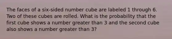 The faces of a six-sided number cube are labeled 1 through 6. Two of these cubes are rolled. What is the probability that the first cube shows a number greater than 3 and the second cube also shows a number greater than 3?