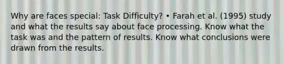 Why are faces special: Task Difficulty? • Farah et al. (1995) study and what the results say about face processing. Know what the task was and the pattern of results. Know what conclusions were drawn from the results.