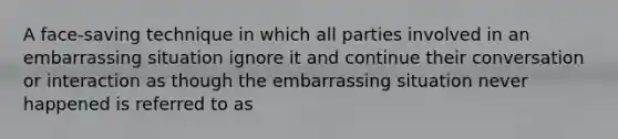 A face-saving technique in which all parties involved in an embarrassing situation ignore it and continue their conversation or interaction as though the embarrassing situation never happened is referred to as