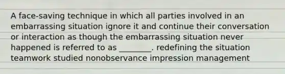 A face-saving technique in which all parties involved in an embarrassing situation ignore it and continue their conversation or interaction as though the embarrassing situation never happened is referred to as ________. redefining the situation teamwork studied nonobservance impression management