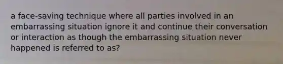 a face-saving technique where all parties involved in an embarrassing situation ignore it and continue their conversation or interaction as though the embarrassing situation never happened is referred to as?