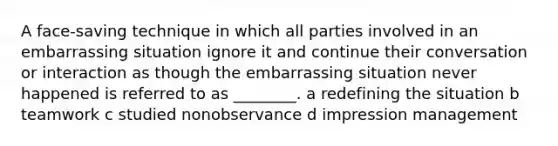 A face-saving technique in which all parties involved in an embarrassing situation ignore it and continue their conversation or interaction as though the embarrassing situation never happened is referred to as ________. a redefining the situation b teamwork c studied nonobservance d impression management