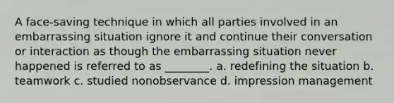 A face-saving technique in which all parties involved in an embarrassing situation ignore it and continue their conversation or interaction as though the embarrassing situation never happened is referred to as ________. a. redefining the situation b. teamwork c. studied nonobservance d. impression management