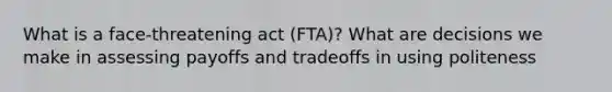 What is a face-threatening act (FTA)? What are decisions we make in assessing payoffs and tradeoffs in using politeness