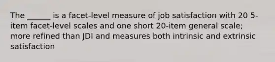 The ______ is a facet-level measure of job satisfaction with 20 5-item facet-level scales and one short 20-item general scale; more refined than JDI and measures both intrinsic and extrinsic satisfaction