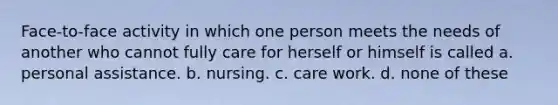 Face-to-face activity in which one person meets the needs of another who cannot fully care for herself or himself is called a. personal assistance. b. nursing. c. care work. d. none of these