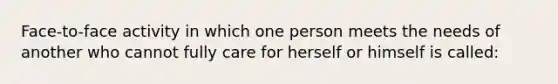 Face-to-face activity in which one person meets the needs of another who cannot fully care for herself or himself is called: