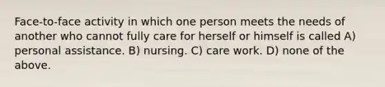 Face-to-face activity in which one person meets the needs of another who cannot fully care for herself or himself is called A) personal assistance. B) nursing. C) care work. D) none of the above.