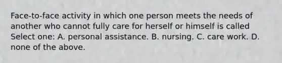 Face-to-face activity in which one person meets the needs of another who cannot fully care for herself or himself is called Select one: A. personal assistance. B. nursing. C. care work. D. none of the above.