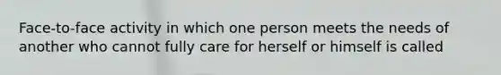 Face-to-face activity in which one person meets the needs of another who cannot fully care for herself or himself is called