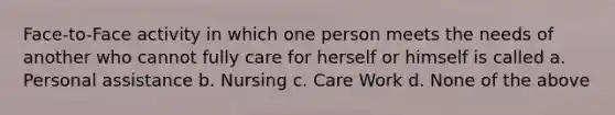 Face-to-Face activity in which one person meets the needs of another who cannot fully care for herself or himself is called a. Personal assistance b. Nursing c. Care Work d. None of the above