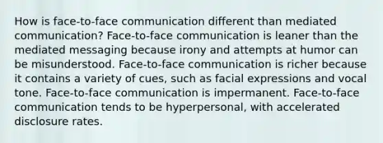 How is face-to-face communication different than mediated communication? Face-to-face communication is leaner than the mediated messaging because irony and attempts at humor can be misunderstood. Face-to-face communication is richer because it contains a variety of cues, such as facial expressions and vocal tone. Face-to-face communication is impermanent. Face-to-face communication tends to be hyperpersonal, with accelerated disclosure rates.