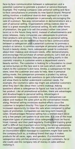 face-to-face communication between a salesperson and a potential customer to promote a product or service Example Example: The makeup company uses personal selling and face-to-face consultations to promote its new lipstick brand. Personal selling involves a traditional door-to-door approach or in-store promoting in which a salesperson is personally encouraging the sale of a product. Two-way conversation or demonstrations are a part of personal selling. Organizations selling cookies door to door is a great example of personal selling. As with other forms of promotion, the goal is to sell the product either now (short term) or in the future (long term). Instead of advertisements and press releases, many companies use salespeople to promote their products and services. This is known as personal selling. Personal selling can be defined as face-to-face communication between a salesperson and a potential customer to promote a product or service. A common example of personal selling can be found in beauty stores. Here, salespeople speak to customers about their makeup and skincare needs, offer demonstrations, and encourage the purchase of certain products. Let's look at a scenario that demonstrates how personal selling works in the cosmetic industry: A customer enters a department store's beauty section. The customer is looking for a foundation to cover up some bumps on the face and is not sure which color will match to the customer's skin tone. Emilia, a salesperson for the store, sees the customer and asks to help. Now in personal selling mode, the salesperson promotes a product by asking questions. Salespeople ask questions to gain information that will allow them to better understand customer needs. For example, the cosmetics sales rep might ask potential customers what they don't like about their current makeup. Asking questions allows a salesperson to figure out how to pitch his or her product. Like all promotional activities, there are advantages and disadvantages to personal selling. Advantages A personalized message is possible since the salesperson can adjust and readjust the sales pitch as the conversation moves along. Personal selling minimizes wasted efforts since the customer is targeted directly. This type of promotion allows for increased opportunity to close the sale when compared to other types of promotion. Companies can see long-term boosts in sales. Disadvantages Personal selling has a limited reach since only a few people are spoken to at one time. It is one of the most expensive types of promotion since salespeople must be found, hired, trained, and then paid regularly. Finding and training great staff is difficult but important since hiring the wrong salespeople can have negative effects. For example, a worker who presents an inconsistent brand message to customers might lose sales for the company.Such as, a makeup brand that says it makes products for all races, ages, and genders. If a misinformed salesperson only pitches products to younger customers, he or she could cost the company lots of money in sales without realizing it.