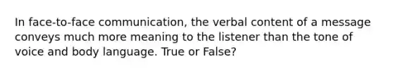 In face-to-face communication, the verbal content of a message conveys much more meaning to the listener than the tone of voice and body language. True or False?