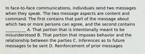 In face-to-face communications, individuals send two messages when they speak. The two message aspects are content and command. The first contains that part of the message about which two or more persons can agree, and the second contains __________ A. That portion that is intentionally meant to be misunderstood B. That portion that imposes behavior and the relationship between the parties C. Inferences as to future messages to be sent D. Reinforcement of prior messages