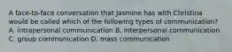 A face-to-face conversation that Jasmine has with Christina would be called which of the following types of communication? A. intrapersonal communication B. interpersonal communication C. group communication D. mass communication