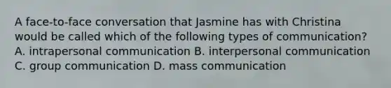 A face-to-face conversation that Jasmine has with Christina would be called which of the following types of communication? A. intrapersonal communication B. interpersonal communication C. group communication D. mass communication