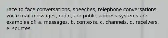 Face-to-face conversations, speeches, telephone conversations, voice mail messages, radio, are public address systems are examples of: a. messages. b. contexts. c. channels. d. receivers. e. sources.