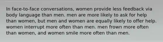 In face-to-face conversations, women provide less feedback via body language than men. men are more likely to ask for help than women, but men and women are equally likely to offer help. women interrupt more often than men. men frown more often than women, and women smile more often than men.