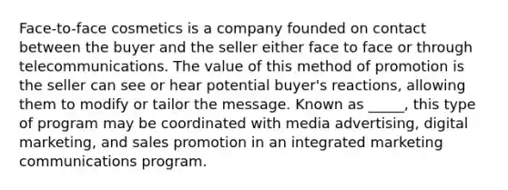 Face-to-face cosmetics is a company founded on contact between the buyer and the seller either face to face or through telecommunications. The value of this method of promotion is the seller can see or hear potential buyer's reactions, allowing them to modify or tailor the message. Known as _____, this type of program may be coordinated with media advertising, digital marketing, and sales promotion in an integrated marketing communications program.