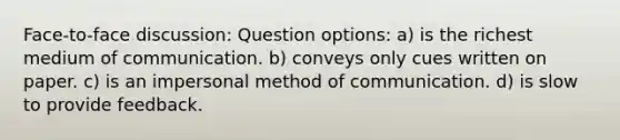 Face-to-face discussion: Question options: a) is the richest medium of communication. b) conveys only cues written on paper. c) is an impersonal method of communication. d) is slow to provide feedback.