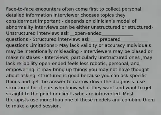 Face-to-face encounters often come first to collect personal detailed information Interviewer chooses topics they considermost important - depends on clinician's model of abnormality Interviews can be either unstructured or structured› Unstructured interview: ask __open-ended______________ questions › Structured interview: ask ____prepared____________ questions Limitations:› May lack validity or accuracy Individuals may be intentionally misleading › Interviewers may be biased or make mistakes › Interviews, particularly unstructured ones ,may lack reliability open-ended feels less robotic, personal, and empowering. it may bring up things you may not have thought about asking. structured is good because you can ask specific things and get the answer to narrow down the diagnosis. use structured for clients who know what they want and want to get straight to the point or clients who are introverted. Most therapists use more than one of these models and combine them to make a good session.