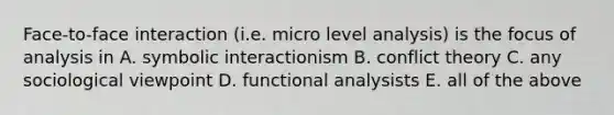 Face-to-face interaction (i.e. micro level analysis) is the focus of analysis in A. symbolic interactionism B. conflict theory C. any sociological viewpoint D. functional analysists E. all of the above