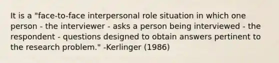 It is a "face-to-face interpersonal role situation in which one person - the interviewer - asks a person being interviewed - the respondent - questions designed to obtain answers pertinent to the research problem." -Kerlinger (1986)