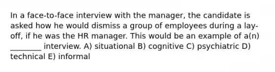 In a face-to-face interview with the manager, the candidate is asked how he would dismiss a group of employees during a lay-off, if he was the HR manager. This would be an example of a(n) ________ interview. A) situational B) cognitive C) psychiatric D) technical E) informal