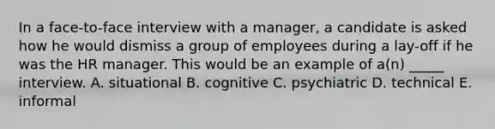 In a face-to-face interview with a manager, a candidate is asked how he would dismiss a group of employees during a lay-off if he was the HR manager. This would be an example of a(n) _____ interview. A. situational B. cognitive C. psychiatric D. technical E. informal