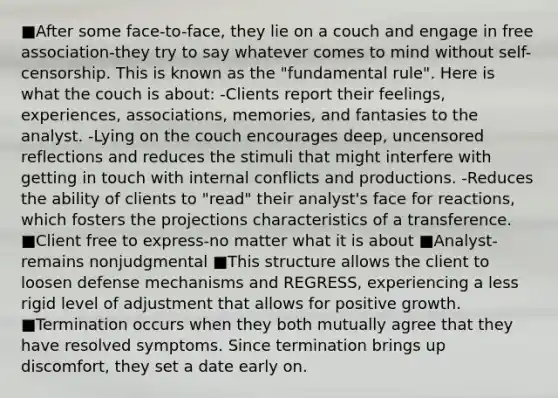 ■After some face-to-face, they lie on a couch and engage in free association-they try to say whatever comes to mind without self-censorship. This is known as the "fundamental rule". Here is what the couch is about: -Clients report their feelings, experiences, associations, memories, and fantasies to the analyst. -Lying on the couch encourages deep, uncensored reflections and reduces the stimuli that might interfere with getting in touch with internal conflicts and productions. -Reduces the ability of clients to "read" their analyst's face for reactions, which fosters the projections characteristics of a transference. ■Client free to express-no matter what it is about ■Analyst-remains nonjudgmental ■This structure allows the client to loosen defense mechanisms and REGRESS, experiencing a less rigid level of adjustment that allows for positive growth. ■Termination occurs when they both mutually agree that they have resolved symptoms. Since termination brings up discomfort, they set a date early on.