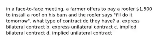 in a face-to-face meeting, a farmer offers to pay a roofer 1,500 to install a roof on his barn and the roofer says "i'll do it tomorrow". what type of contract do they have? a. express bilateral contract b. express unilateral contract c. implied bilateral contract d. implied unilateral contract