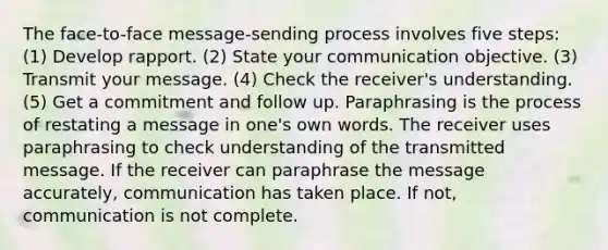 The face-to-face message-sending process involves five steps: (1) Develop rapport. (2) State your communication objective. (3) Transmit your message. (4) Check the receiver's understanding. (5) Get a commitment and follow up. Paraphrasing is the process of restating a message in one's own words. The receiver uses paraphrasing to check understanding of the transmitted message. If the receiver can paraphrase the message accurately, communication has taken place. If not, communication is not complete.