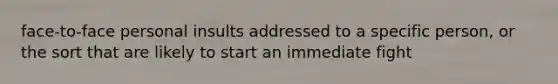 face-to-face personal insults addressed to a specific person, or the sort that are likely to start an immediate fight