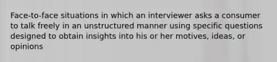 Face-to-face situations in which an interviewer asks a consumer to talk freely in an unstructured manner using specific questions designed to obtain insights into his or her motives, ideas, or opinions