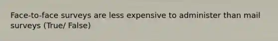 Face-to-face surveys are less expensive to administer than mail surveys (True/ False)