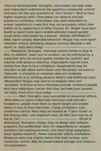 •Face-to-face/interview: Strengths -Interviewer can help make sure respondent understands the questions (researcher control) And does not skip any questions or "don't know"s -Tend to have higher response rates -interviewer can observe and ask questions Limitations -Interviewer may lead respondent to answer questions in a way that may not accurately reflect their beliefs (ie by appearance or other means) -Ex. People have been found to report more open-minded attitudes toward gender issues when interviewed by a woman --SOCIAL DESIRABILITY BIAS: report socially desirable behaviors -People may over-report volunteer work or attending religious services (Brenner's self-report vs. daily diary study) -------------------------------------------------------- •Telephone: Strengths -Interview control similar to face to face -In addition: lower cost to conduct, can be monitored by a supervisor who can ensure quality (researcher control), and requires little advance planning -respondants may be more honest than face to face Limitations -Respondents may be reluctant to talk about some issues over the phone -Increase in 'robocalls' is annoying so response rates are moderate -Workarounds (e.g. sending advance letters) add additional costs -Respondent fatigue may lead to incomplete data Lack "paradata" that face-to-face interviews provide -limited to people who have telephones (social class bias, excludes poor people)-not really much of an issue today -------------------------------------------------------- •Mail: Strengths -Less susceptible to researcher effects -More likely to report undesirable behaviors and attitudes -Exceptions: people more likely to report weight and smoker status in face-to-face interviews -Cheap Limitations -Less researcher control: More likely to respond w/ "I don't know" or N/A missing data -Low response rates: 20-40% (but may be as low as 3%) -------------------------------------------------------- •Email or web-based: Strengths -Cheap -Easy to design with software programs (SurveyMonkey) -Easy for respondents to navigate questions (b/c preprogrammed) -Can reach large geographic areas (global research) -Fewer researcher effects Limitations -Response rates only slightly better than mail surveys -Less researcher control -May be biased toward younger and resource-rich populations