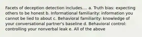 Facets of deception detection includes.... a. Truth bias: expecting others to be honest b. Informational familiarity: information you cannot be lied to about c. Behavioral familiarity: knowledge of your conversational partner's baseline d. Behavioral control: controlling your nonverbal leak e. All of the above