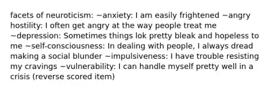 facets of neuroticism: ~anxiety: I am easily frightened ~angry hostility: I often get angry at the way people treat me ~depression: Sometimes things lok pretty bleak and hopeless to me ~self-consciousness: In dealing with people, I always dread making a social blunder ~impulsiveness: I have trouble resisting my cravings ~vulnerability: I can handle myself pretty well in a crisis (reverse scored item)