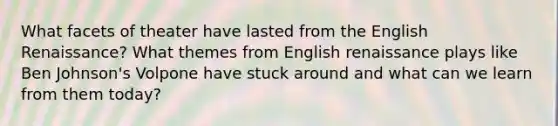 What facets of theater have lasted from the English Renaissance? What themes from English renaissance plays like Ben Johnson's Volpone have stuck around and what can we learn from them today?